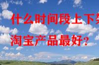 什么時間段上下架淘寶產品最好？
