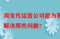 淘寶代運營公司能為客戶解決那些問題？